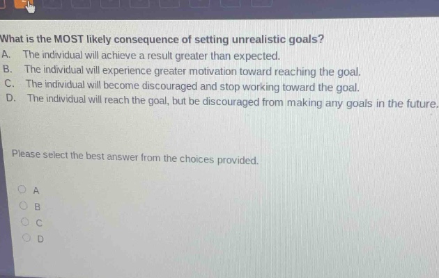 what is the most likely consequence of setting unrealistic goals?\na. the individual will achieve a result greater than expected.\nb. the individual will experience greater motivation toward reaching the goal.\nc. the individual will become discouraged and stop working toward the goal.\nd. the individual will reach the goal, but be discouraged from making any goals in the future.\nplease select the best answer from the choices provided.\n○ a\n○ b\n○ c\n○ d
