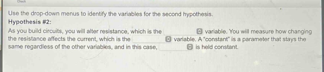 use the drop - down menus to identify the variables for the second hypothesis. hypothesis #2: as you build circuits, you will alter resistance, which is the variable. you will measure how changing the resistance affects the current, which is the variable. a “constant” is a parameter that stays the same regardless of the other variables, and in this case, is held constant.