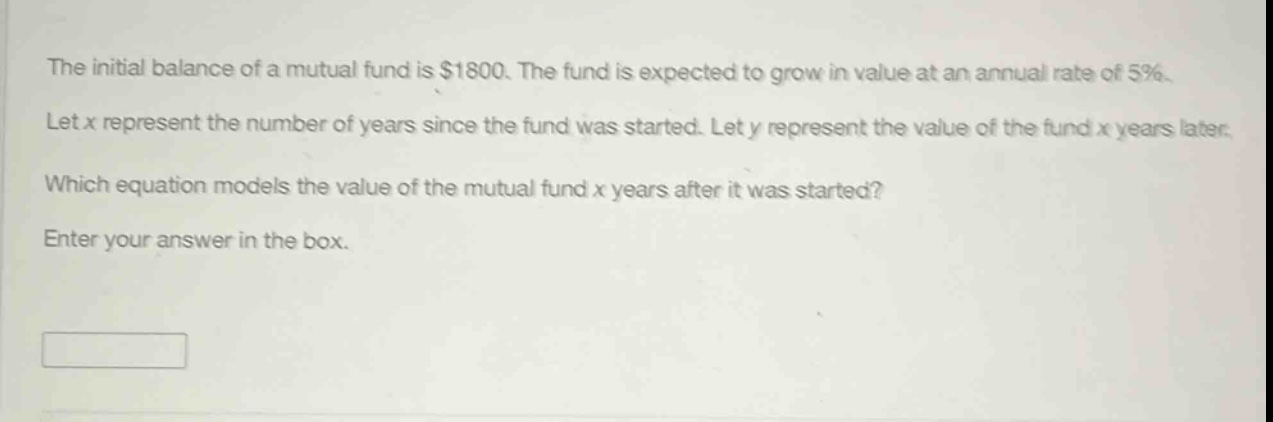 the initial balance of a mutual fund is $1800. the fund is expected to grow in value at an annual rate of 5%. let x represent the number of years since the fund was started. let y represent the value of the fund x years later. which equation models the value of the mutual fund x years after it was started? enter your answer in the box.