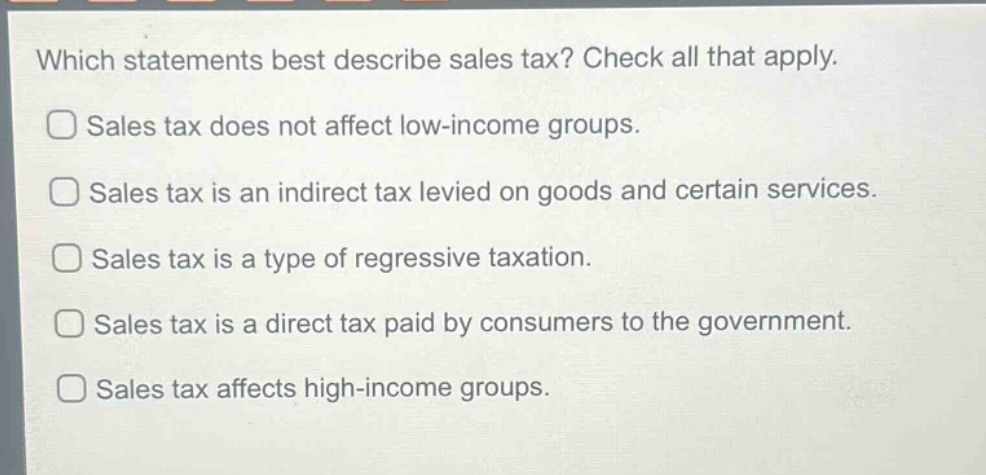 which statements best describe sales tax? check all that apply.\nsales tax does not affect low - income groups.\nsales tax is an indirect tax levied on goods and certain services.\nsales tax is a type of regressive taxation.\nsales tax is a direct tax paid by consumers to the government.\nsales tax affects high - income groups.