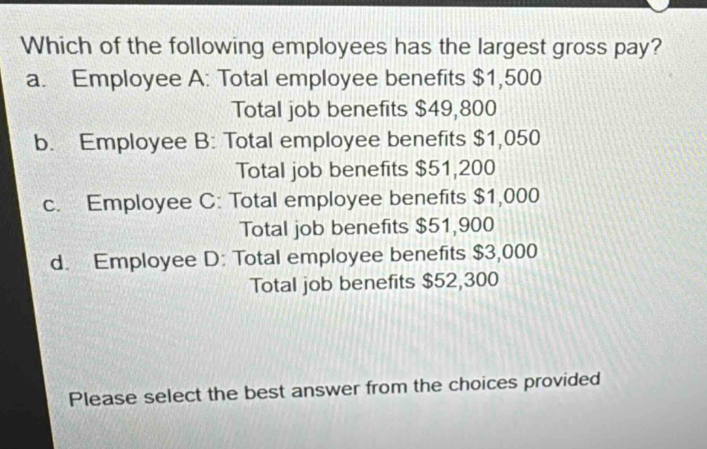 which of the following employees has the largest gross pay?\na. employee a: total employee benefits $1,500\ntotal job benefits $49,800\nb. employee b: total employee benefits $1,050\ntotal job benefits $51,200\nc. employee c: total employee benefits $1,000\ntotal job benefits $51,900\nd. employee d: total employee benefits $3,000\ntotal job benefits $52,300\nplease select the best answer from the choices provided
