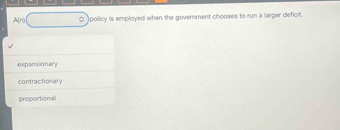 a(n) policy is employed when the government chooses to run a larger deficit.\nexpansionary\ncontractionary\nproportional