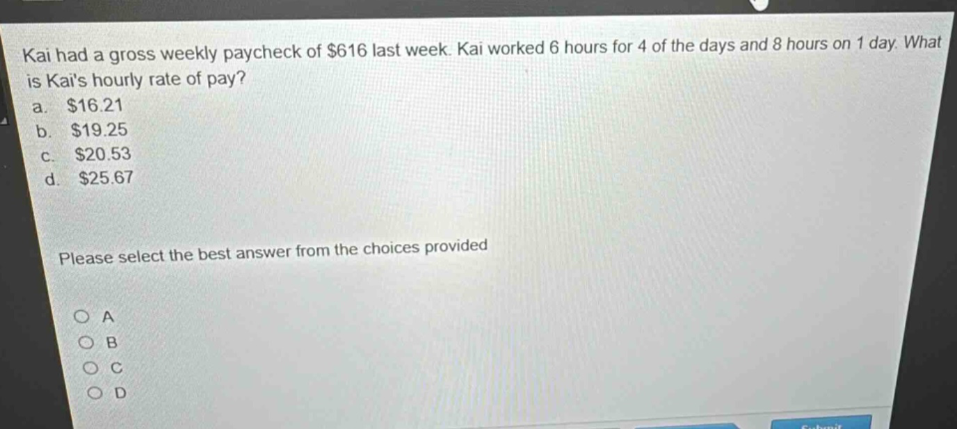 kai had a gross weekly paycheck of $616 last week. kai worked 6 hours for 4 of the days and 8 hours on 1 day. what is kais hourly rate of pay?\na. $16.21\nb. $19.25\nc. $20.53\nd. $25.67\nplease select the best answer from the choices provided\no a\no b\no c\no d