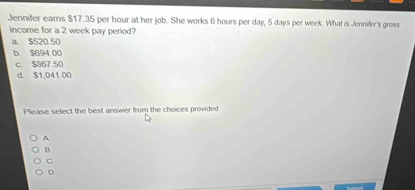 jennifer earns $17.35 per hour at her job. she works 6 hours per day, 5 days per week. what is jennifers gross income for a 2 - week pay period?\na. $520.50\nb. $694.00\nc. $867.50\nd. $1,041.00\nplease select the best answer from the choices provided