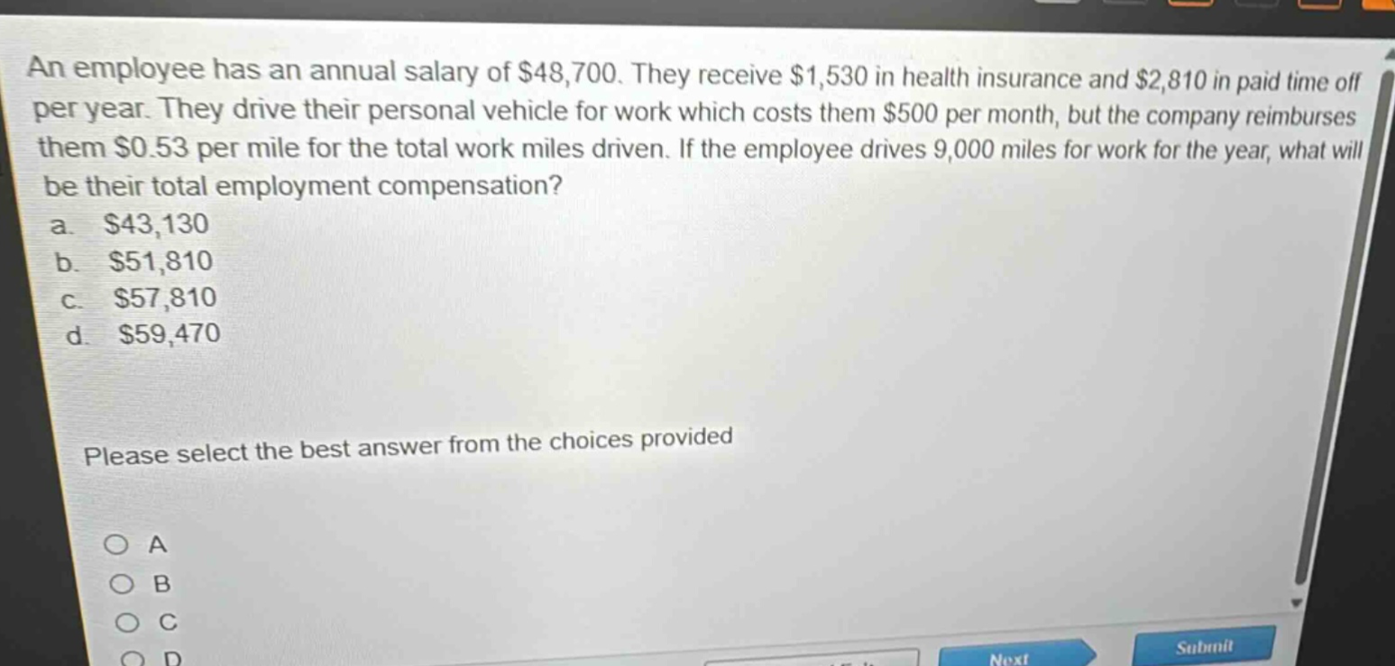 an employee has an annual salary of $48,700. they receive $1,530 in health insurance and $2,810 in paid time off per year. they drive their personal vehicle for work which costs them $500 per month, but the company reimburses them $0.53 per mile for the total work miles driven. if the employee drives 9,000 miles for work for the year, what will be their total employment compensation?\na. $43,130\nb. $51,810\nc. $57,810\nd. $59,470\nplease select the best answer from the choices provided