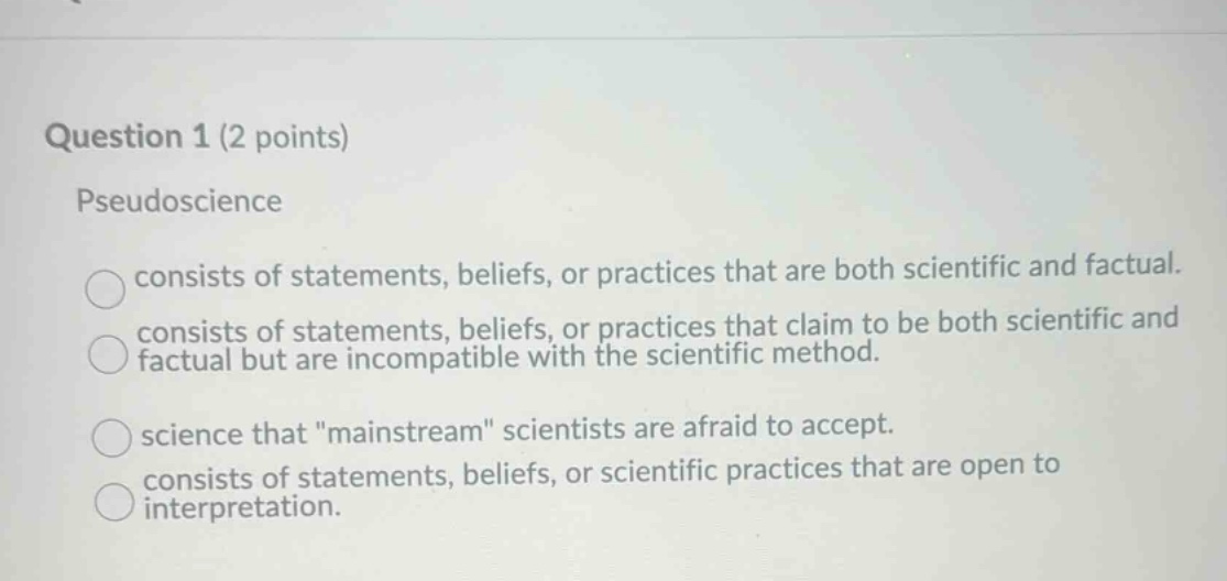 question 1 (2 points)\npseudoscience\nconsists of statements, beliefs, or practices that are both scientific and factual.\nconsists of statements, beliefs, or practices that claim to be both scientific and factual but are incompatible with the scientific method.\nscience that \mainstream\ scientists are afraid to accept.\nconsists of statements, beliefs, or scientific practices that are open to interpretation.