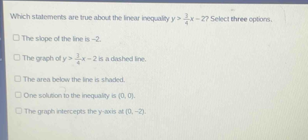 which statements are true about the linear inequality y > \\frac{3}{4}x - 2? select three options.\nthe slope of the line is -2.\nthe graph of y > \\frac{3}{4}x - 2 is a dashed line.\nthe area below the line is shaded.\none solution to the inequality is (0, 0).\nthe graph intercepts the y - axis at (0, -2).