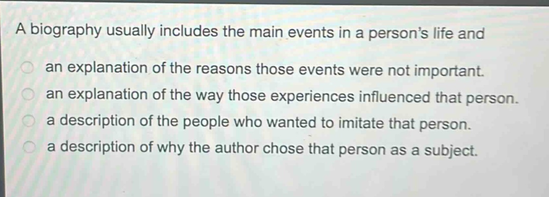 a biography usually includes the main events in a person’s life and\nan explanation of the reasons those events were not important.\nan explanation of the way those experiences influenced that person.\na description of the people who wanted to imitate that person.\na description of why the author chose that person as a subject.