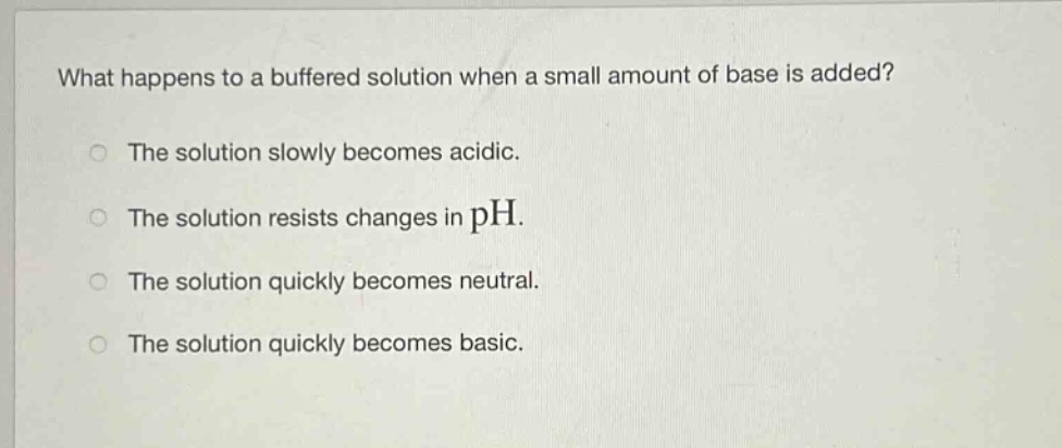 what happens to a buffered solution when a small amount of base is added?\nthe solution slowly becomes acidic.\nthe solution resists changes in ph.\nthe solution quickly becomes neutral.\nthe solution quickly becomes basic.