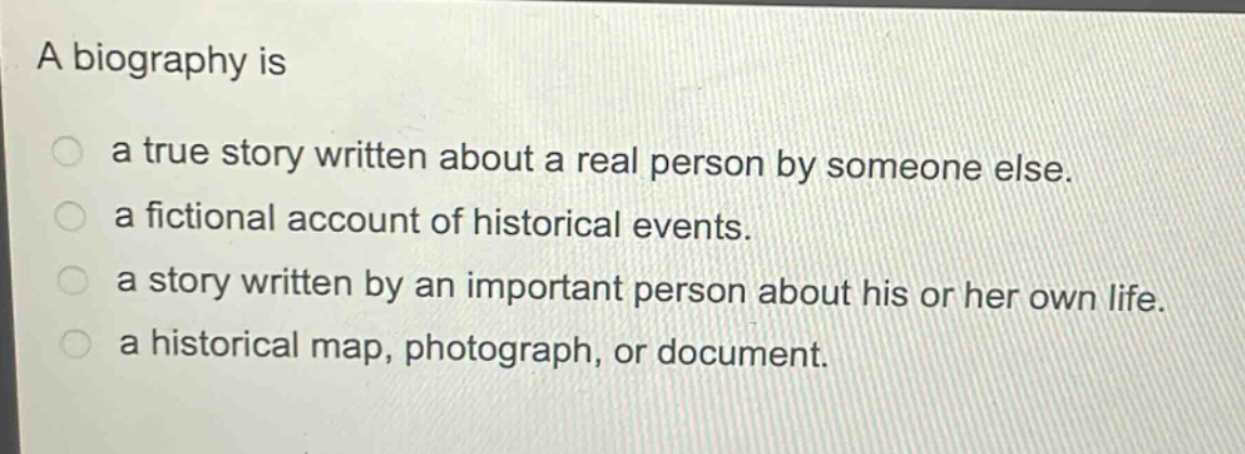 a biography is\na true story written about a real person by someone else.\na fictional account of historical events.\na story written by an important person about his or her own life.\na historical map, photograph, or document.