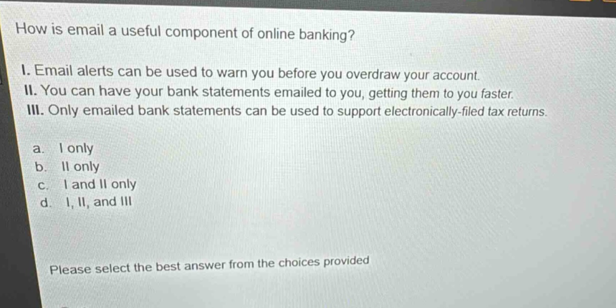 how is email a useful component of online banking?\ni. email alerts can be used to warn you before you overdraw your account.\nii. you can have your bank statements emailed to you, getting them to you faster.\niii. only emailed bank statements can be used to support electronically - filed tax returns.\na. i only\nb. ii only\nc. i and ii only\nd. i, ii, and iii\nplease select the best answer from the choices provided