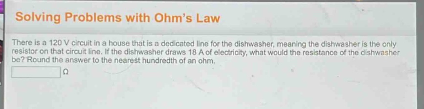 solving problems with ohm’s law\nthere is a 120 v circuit in a house that is a dedicated line for the dishwasher, meaning the dishwasher is the only resistor on that circuit line. if the dishwasher draws 18 a of electricity, what would the resistance of the dishwasher be? round the answer to the nearest hundredth of an ohm.\nω