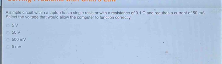 a simple circuit within a laptop has a single resistor with a resistance of 0.1 ω and requires a current of 50 ma. select the voltage that would allow the computer to function correctly.\n5 v\n50 v\n500 mv\n5 mv