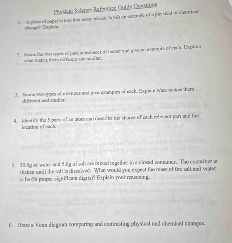 physical science reference guide questions\n1. a piece of paper is torn into many pieces. is this an example of a physical or chemical change? explain.\n2. name the two types of pure substances of matter and give an example of each. explain what makes them different and similar.\n3. name two types of mixtures and give examples of each. explain what makes them different and similar.\n4. identify the 5 parts of an atom and describe the charge of each relevant part and the location of each.\n5. 20.0g of water and 5.0g of salt are mixed together in a closed container. the container is shaken until the salt is dissolved. what would you expect the mass of the salt and water to be (in proper significant digits)? explain your reasoning.\n6. draw a venn diagram comparing and contrasting physical and chemical changes.