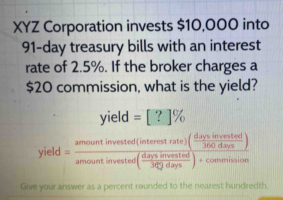 xyz corporation invests $10,000 into 91 - day treasury bills with an interest rate of 2.5%. if the broker charges a $20 commission, what is the yield?\nyield = ?%\nyield = \\frac{amount invested(interest rate)(\\frac{days invested}{360 days})}{amount invested(\\frac{days invested}{360 days})+commission}\ngive your answer as a percent rounded to the nearest hundredth.