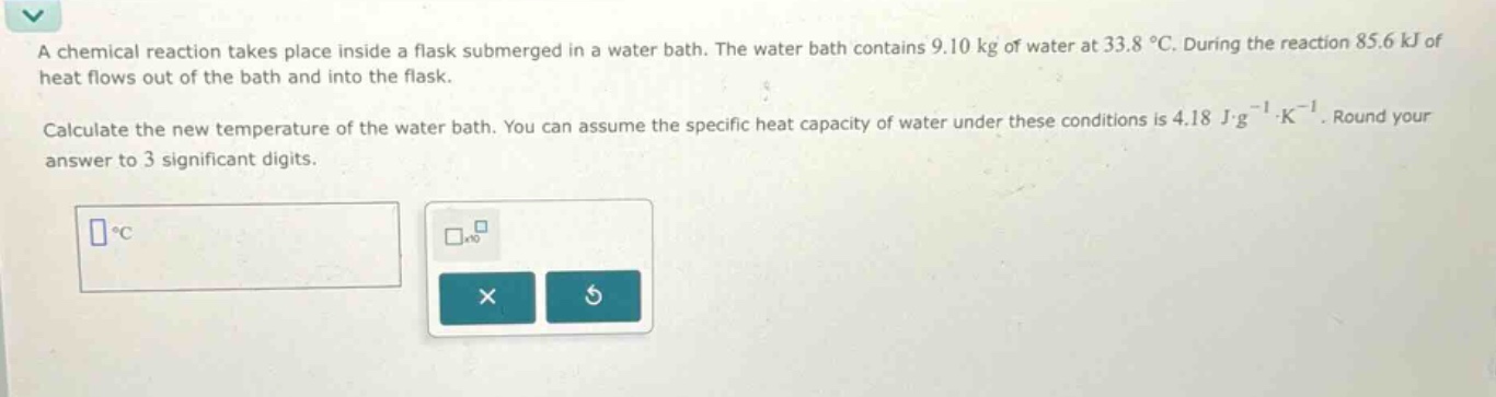 a chemical reaction takes place inside a flask submerged in a water bath. the water bath contains 9.10 kg of water at 33.8 °c. during the reaction 85.6 kj of heat flows out of the bath and into the flask.\n\ncalculate the new temperature of the water bath. you can assume the specific heat capacity of water under these conditions is 4.18 j·g⁻¹·k⁻¹. round your answer to 3 significant digits.