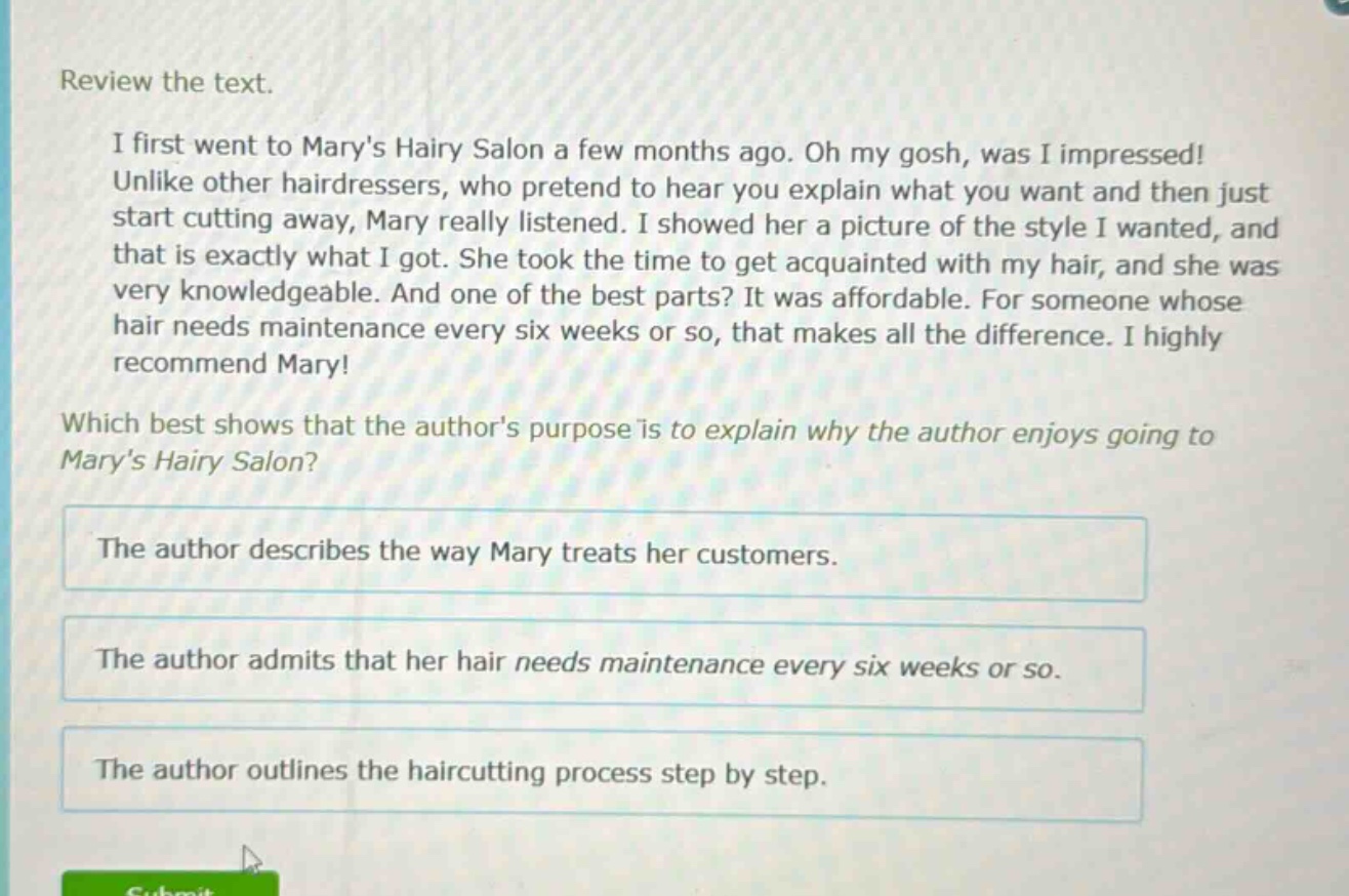 review the text.\ni first went to marys hairy salon a few months ago. oh my gosh, was i impressed! unlike other hairdressers, who pretend to hear you explain what you want and then just start cutting away, mary really listened. i showed her a picture of the style i wanted, and that is exactly what i got. she took the time to get acquainted with my hair, and she was very knowledgeable. and one of the best parts? it was affordable. for someone whose hair needs maintenance every six weeks or so, that makes all the difference. i highly recommend mary!\nwhich best shows that the authors purpose is to explain why the author enjoys going to marys hairy salon?\nthe author describes the way mary treats her customers.\nthe author admits that her hair needs maintenance every six weeks or so.\nthe author outlines the haircutting process step by step.