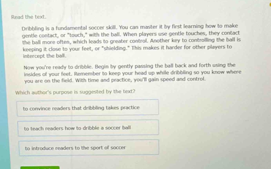 read the text.\ndribbling is a fundamental soccer skill. you can master it by first learning how to make gentle contact, or \touch,\ with the ball. when players use gentle touches, they contact the ball more often, which leads to greater control. another key to controlling the ball is keeping it close to your feet, or \shielding.\ this makes it harder for other players to intercept the ball.\nnow youre ready to dribble. begin by gently passing the ball back and forth using the insides of your feet. remember to keep your head up while dribbling so you know where you are on the field. with time and practice, youll gain speed and control.\nwhich authors purpose is suggested by the text?\nto convince readers that dribbling takes practice\nto teach readers how to dribble a soccer ball\nto introduce readers to the sport of soccer
