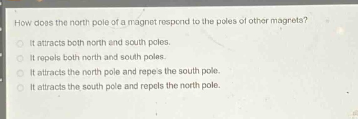 how does the north pole of a magnet respond to the poles of other magnets?\nit attracts both north and south poles.\nit repels both north and south poles.\nit attracts the north pole and repels the south pole.\nit attracts the south pole and repels the north pole.