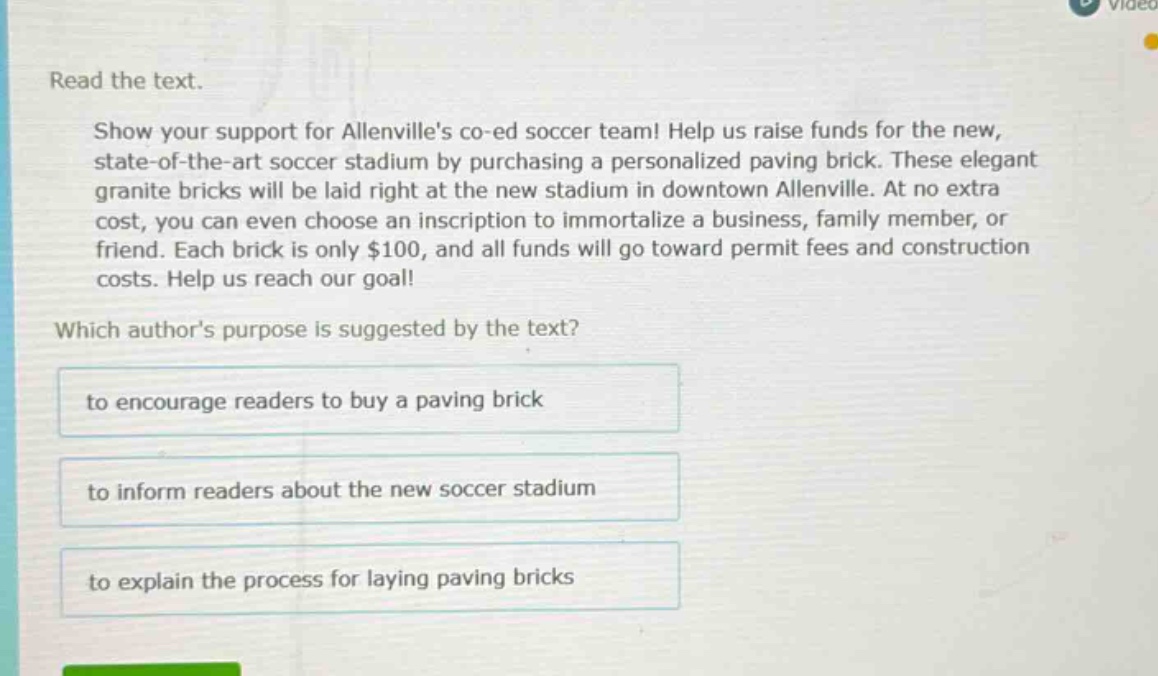 read the text.\nshow your support for allenvilles co - ed soccer team! help us raise funds for the new, state - of - the - art soccer stadium by purchasing a personalized paving brick. these elegant granite bricks will be laid right at the new stadium in downtown allenville. at no extra cost, you can even choose an inscription to immortalize a business, family member, or friend. each brick is only $100, and all funds will go toward permit fees and construction costs. help us reach our goal!\nwhich authors purpose is suggested by the text?\nto encourage readers to buy a paving brick\nto inform readers about the new soccer stadium\nto explain the process for laying paving bricks