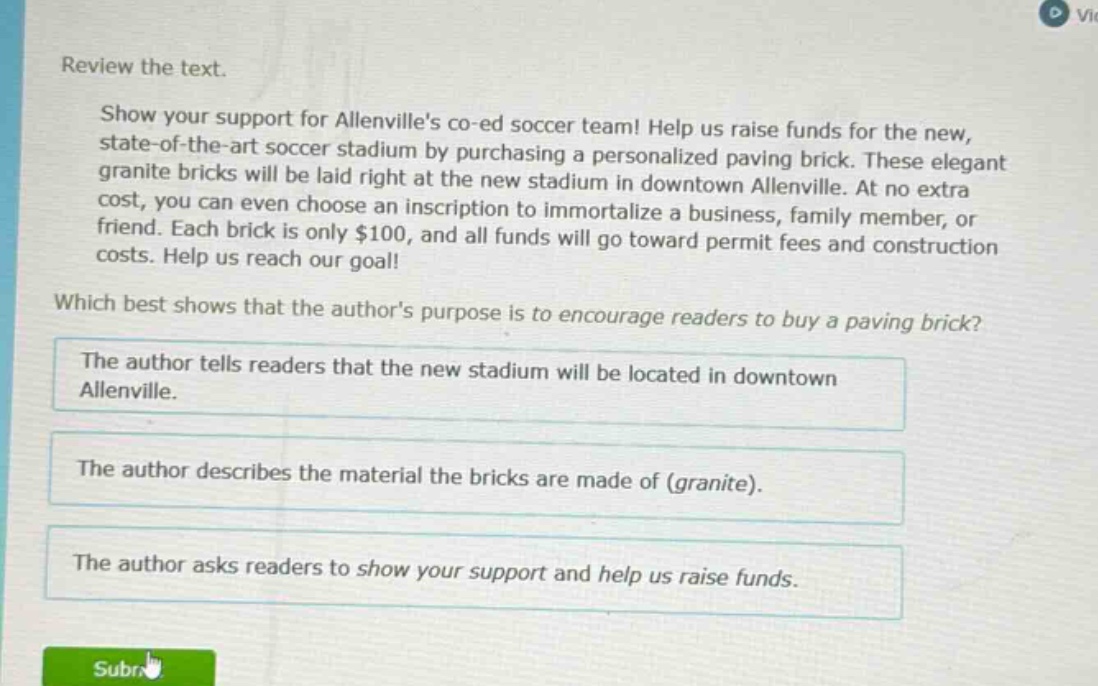 review the text.\nshow your support for allenvilles co - ed soccer team! help us raise funds for the new, state - of - the - art soccer stadium by purchasing a personalized paving brick. these elegant granite bricks will be laid right at the new stadium in downtown allenville. at no extra cost, you can even choose an inscription to immortalize a business, family member, or friend. each brick is only $100, and all funds will go toward permit fees and construction costs. help us reach our goal!\nwhich best shows that the authors purpose is to encourage readers to buy a paving brick?\nthe author tells readers that the new stadium will be located in downtown allenville.\nthe author describes the material the bricks are made of (granite).\nthe author asks readers to show your support and help us raise funds.