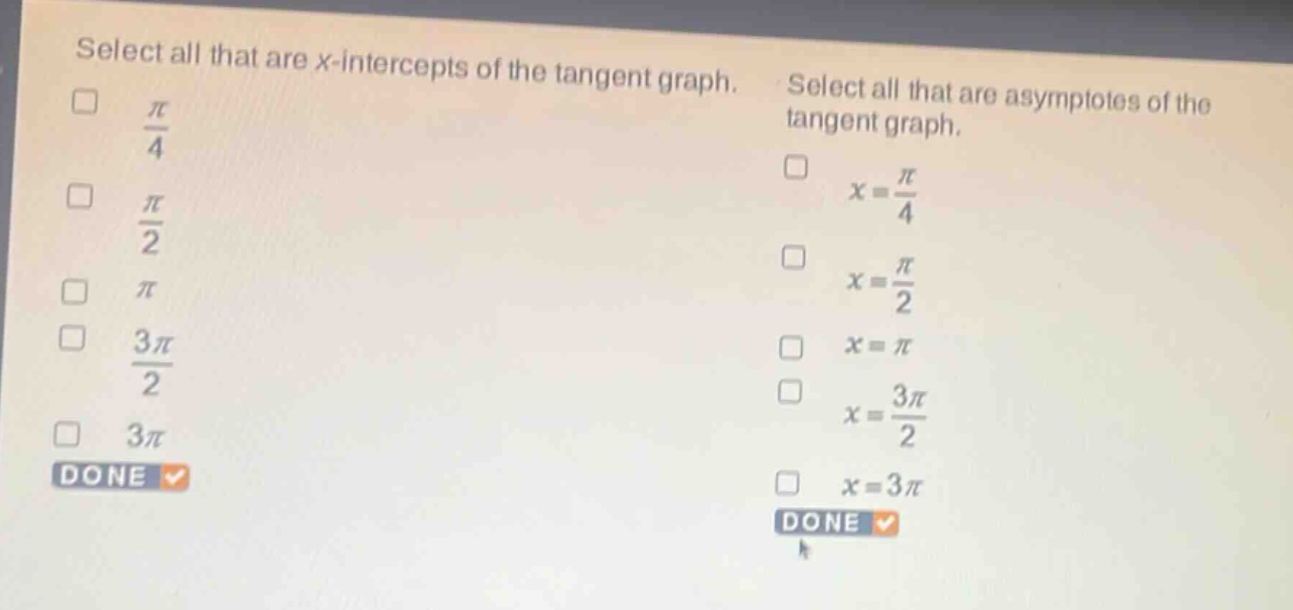 select all that are x - intercepts of the tangent graph.\n$\frac{pi}{4}$\n$\frac{pi}{2}$\n$pi$\n$\frac{3pi}{2}$\n$3pi$\ndone\nselect all that are asymptotes of the tangent graph.\n$x = \frac{pi}{4}$\n$x = \frac{pi}{2}$\n$x=pi$\n$x = \frac{3pi}{2}$\n$x = 3pi$\ndone