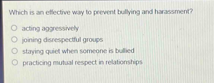 which is an effective way to prevent bullying and harassment?\nacting aggressively\njoining disrespectful groups\nstaying quiet when someone is bullied\npracticing mutual respect in relationships