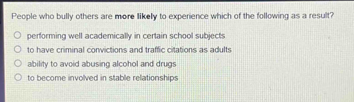 people who bully others are more likely to experience which of the following as a result?\nperforming well academically in certain school subjects\nto have criminal convictions and traffic citations as adults\nability to avoid abusing alcohol and drugs\nto become involved in stable relationships