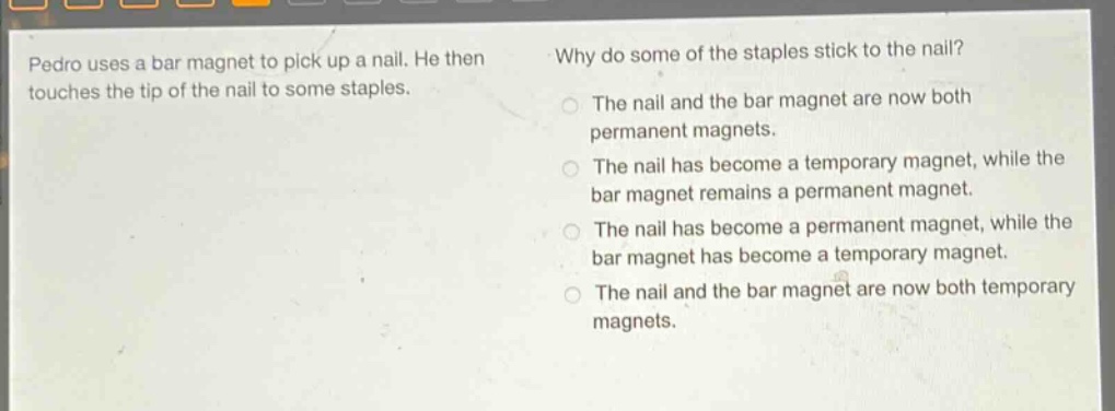 pedro uses a bar magnet to pick up a nail. he then touches the tip of the nail to some staples. why do some of the staples stick to the nail? the nail and the bar magnet are now both permanent magnets. the nail has become a temporary magnet, while the bar magnet remains a permanent magnet. the nail has become a permanent magnet, while the bar magnet has become a temporary magnet. the nail and the bar magnet are now both temporary magnets.