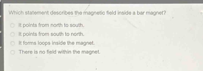 which statement describes the magnetic field inside a bar magnet?\nit points from north to south.\nit points from south to north.\nit forms loops inside the magnet.\nthere is no field within the magnet.