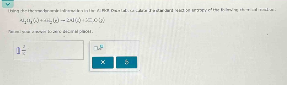 using the thermodynamic information in the aleks data tab, calculate the standard reaction entropy of the following chemical reaction: al₂o₃(s)+3h₂(g)→2al(s)+3h₂o(g)\nround your answer to zero decimal places.