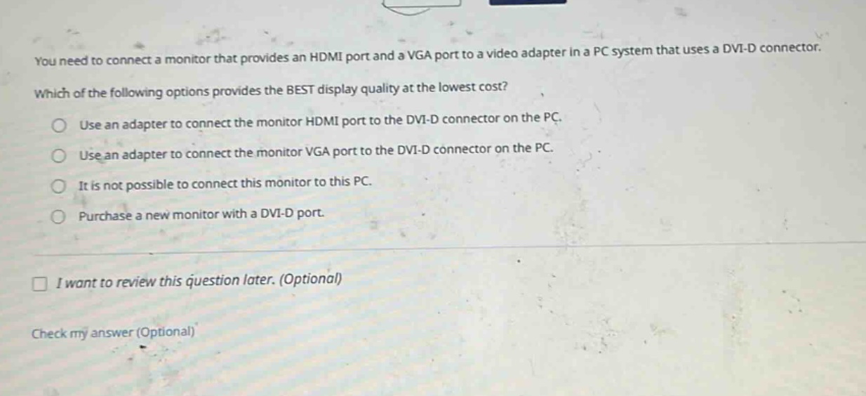 you need to connect a monitor that provides an hdmi port and a vga port to a video adapter in a pc system that uses a dvi - d connector. which of the following options provides the best display quality at the lowest cost?\nuse an adapter to connect the monitor hdmi port to the dvi - d connector on the pc.\nuse an adapter to connect the monitor vga port to the dvi - d connector on the pc.\nit is not possible to connect this monitor to this pc.\npurchase a new monitor with a dvi - d port.\ni want to review this question later. (optional)\ncheck my answer (optional)