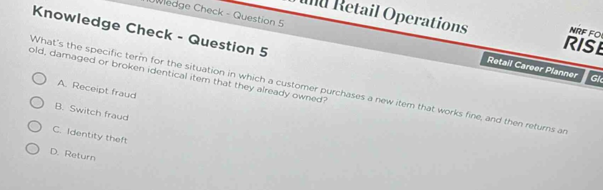 knowledge check - question 5\nwhats the specific term for the situation in which a customer purchases a new item that works fine, and then returns an old, damaged or broken identical item that they already owned?\na. receipt fraud\nb. switch fraud\nc. identity theft\nd. return