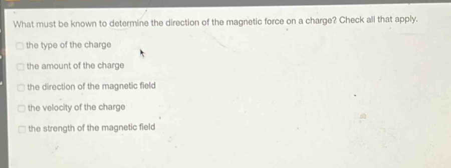 what must be known to determine the direction of the magnetic force on a charge? check all that apply.\n□ the type of the charge\n□ the amount of the charge\n□ the direction of the magnetic field\n□ the velocity of the charge\n□ the strength of the magnetic field
