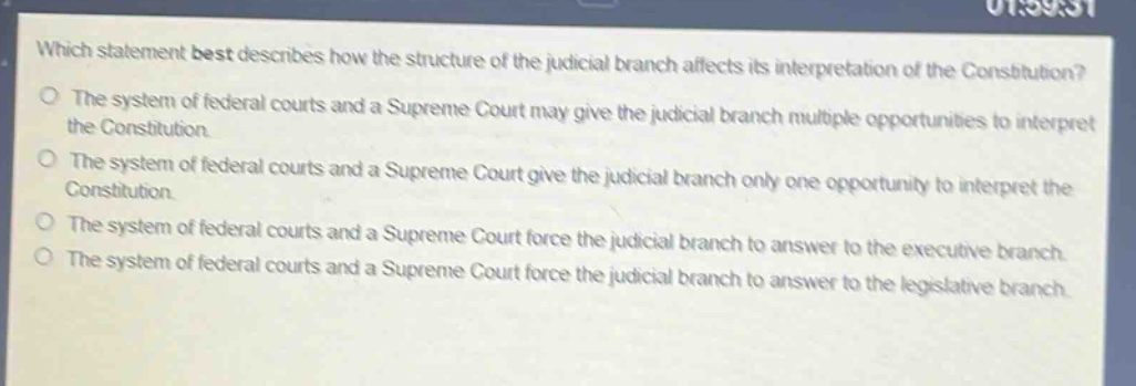 which statement best describes how the structure of the judicial branch affects its interpretation of the constitution?\nthe system of federal courts and a supreme court may give the judicial branch multiple opportunities to interpret the constitution.\nthe system of federal courts and a supreme court give the judicial branch only one opportunity to interpret the constitution.\nthe system of federal courts and a supreme court force the judicial branch to answer to the executive branch.\nthe system of federal courts and a supreme court force the judicial branch to answer to the legislative branch.