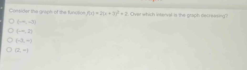 consider the graph of the function $f(x)=2(x + 3)^2+2$. over which interval is the graph decreasing?\n$(-\\infty,-3)$\n$(-\\infty,2)$\n$(-3,\\infty)$\n$(2,\\infty)$
