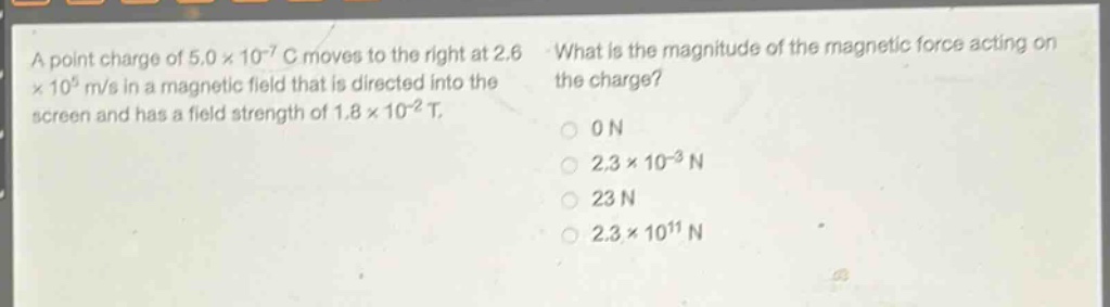a point charge of 5.0×10⁻⁷ c moves to the right at 2.6×10⁵ m/s in a magnetic field that is directed into the screen and has a field strength of 1.8×10⁻² t. what is the magnitude of the magnetic force acting on the charge? 0 n 2.3×10⁻³ n 23 n 2.3×10¹¹ n