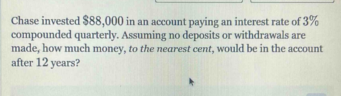 chase invested $88,000 in an account paying an interest rate of 3% compounded quarterly. assuming no deposits or withdrawals are made, how much money, to the nearest cent, would be in the account after 12 years?