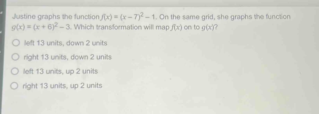justine graphs the function $f(x)=(x - 7)^2-1$. on the same grid, she graphs the function $g(x)=(x + 6)^2-3$. which transformation will map $f(x)$ on to $g(x)$?\nleft 13 units, down 2 units\nright 13 units, down 2 units\nleft 13 units, up 2 units\nright 13 units, up 2 units
