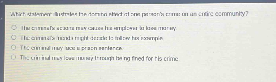 which statement illustrates the domino effect of one persons crime on an entire community?\nthe criminals actions may cause his employer to lose money.\nthe criminals friends might decide to follow his example.\nthe criminal may face a prison sentence.\nthe criminal may lose money through being fined for his crime.