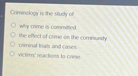 criminology is the study of\n○ why crime is committed.\n○ the effect of crime on the community.\n○ criminal trials and cases.\n○ victims reactions to crime.