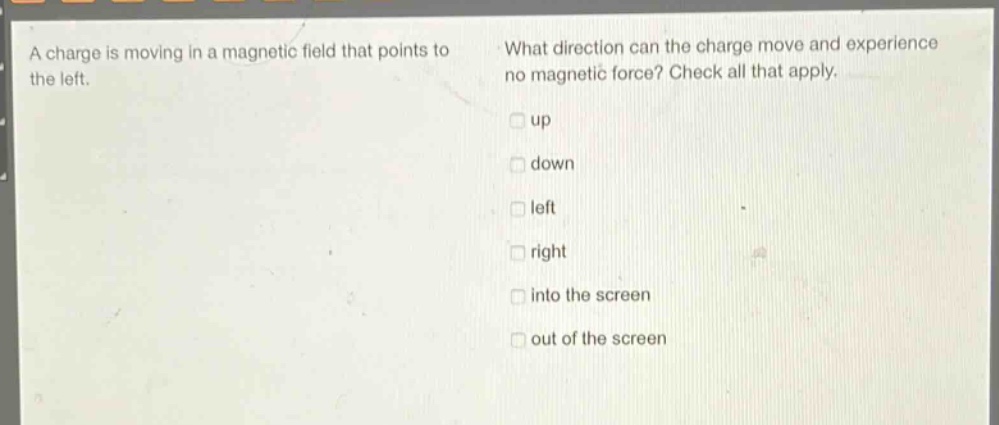 a charge is moving in a magnetic field that points to the left. what direction can the charge move and experience no magnetic force? check all that apply. up down left right into the screen out of the screen