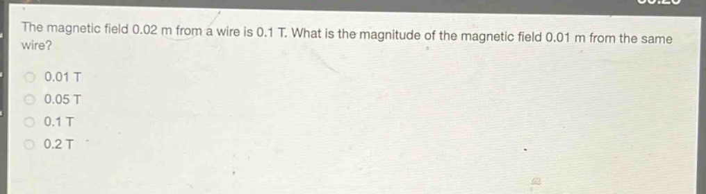 the magnetic field 0.02 m from a wire is 0.1 t. what is the magnitude of the magnetic field 0.01 m from the same wire?\n0.01 t\n0.05 t\n0.1 t\n0.2 t