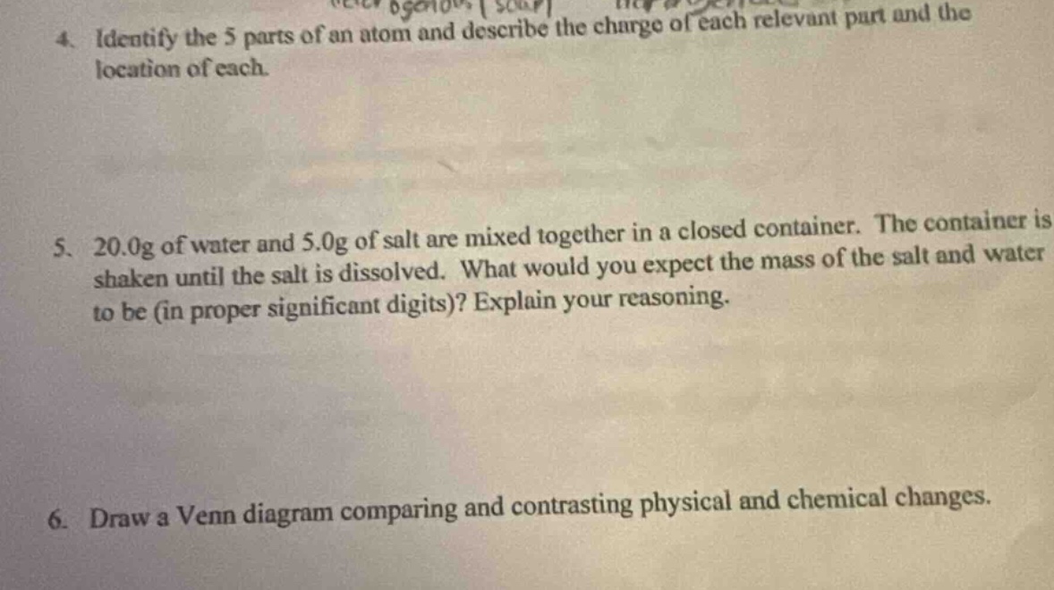4. identify the 5 parts of an atom and describe the charge of each relevant part and the location of each.\n5. 20.0g of water and 5.0g of salt are mixed together in a closed container. the container is shaken until the salt is dissolved. what would you expect the mass of the salt and water to be (in proper significant digits)? explain your reasoning.\n6. draw a venn diagram comparing and contrasting physical and chemical changes.