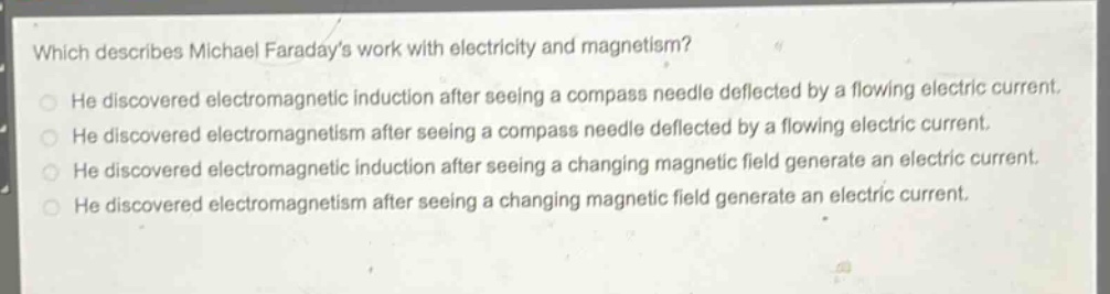 which describes michael faradays work with electricity and magnetism?\nhe discovered electromagnetic induction after seeing a compass needle deflected by a flowing electric current.\nhe discovered electromagnetism after seeing a compass needle deflected by a flowing electric current.\nhe discovered electromagnetic induction after seeing a changing magnetic field generate an electric current.\nhe discovered electromagnetism after seeing a changing magnetic field generate an electric current.