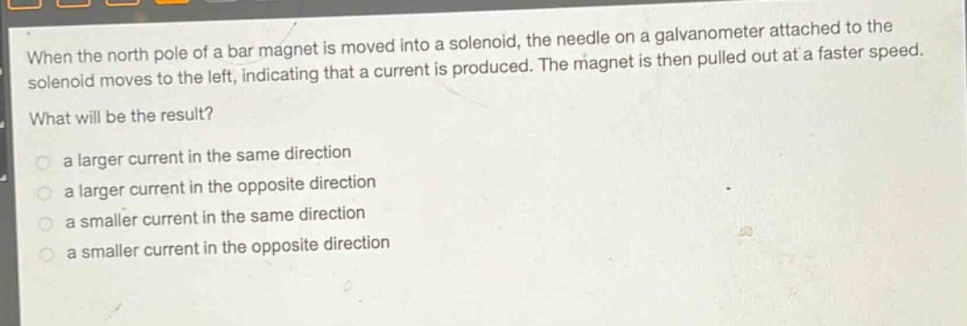 when the north pole of a bar magnet is moved into a solenoid, the needle on a galvanometer attached to the solenoid moves to the left, indicating that a current is produced. the magnet is then pulled out at a faster speed. what will be the result?\n a larger current in the same direction\n a larger current in the opposite direction\n a smaller current in the same direction\n a smaller current in the opposite direction