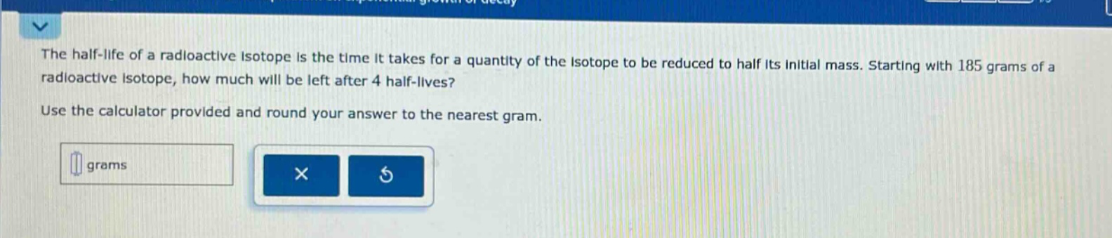 the half - life of a radioactive isotope is the time it takes for a quantity of the isotope to be reduced to half its initial mass. starting with 185 grams of a radioactive isotope, how much will be left after 4 half - lives? use the calculator provided and round your answer to the nearest gram.