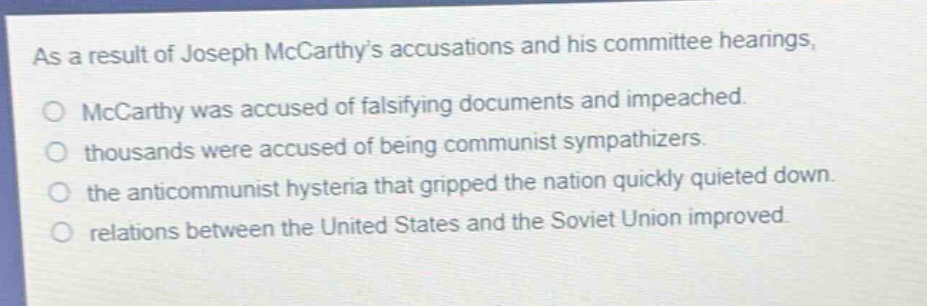 as a result of joseph mccarthys accusations and his committee hearings, \no mccarthy was accused of falsifying documents and impeached.\no thousands were accused of being communist sympathizers.\no the anticommunist hysteria that gripped the nation quickly quieted down.\no relations between the united states and the soviet union improved.