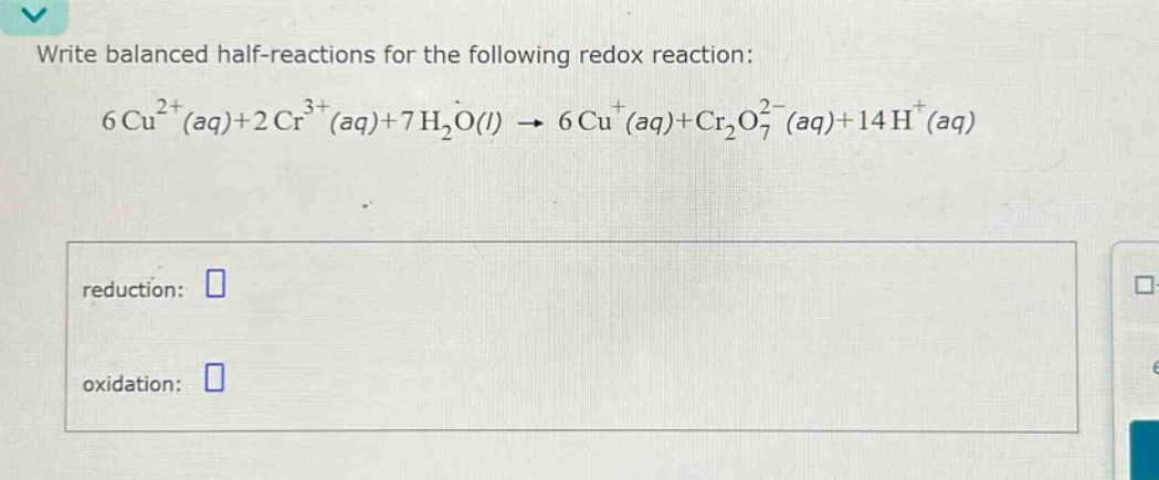 write balanced half - reactions for the following redox reaction: 6cu^{2 + }(aq)+2cr^{3 + }(aq)+7h_{2}o(l)→6cu^{+}(aq)+cr_{2}o_{7}^{2 - }(aq)+14h^{+}(aq)\nreduction: \noxidation: