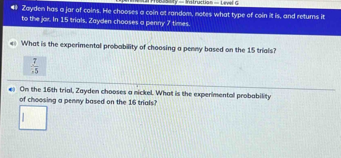 zayden has a jar of coins. he chooses a coin at random, notes what type of coin it is, and returns it to the jar. in 15 trials, zayden chooses a penny 7 times.\nwhat is the experimental probability of choosing a penny based on the 15 trials?\n$\frac{7}{15}$\non the 16th trial, zayden chooses a nickel. what is the experimental probability of choosing a penny based on the 16 trials?